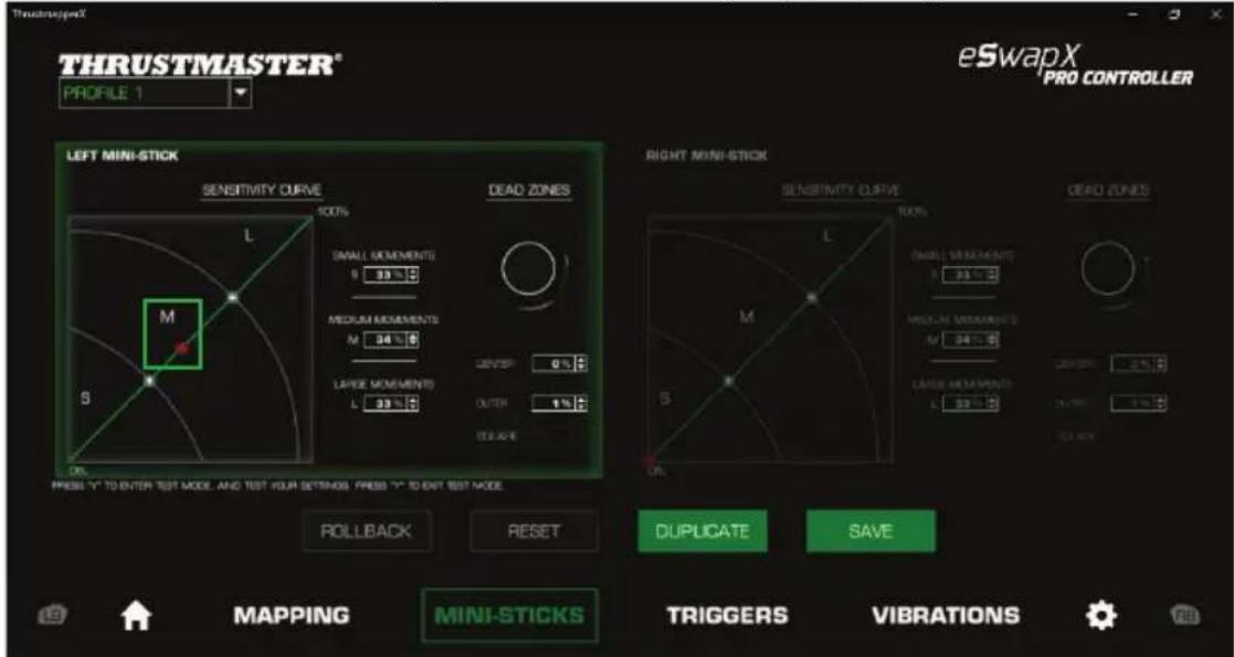 THRUSTMASTER® PROFILE 1 eSwapX PRO CONTROLLER LEFT MINI-STICK SENSITIVITY CURVE 100% L M S DEAD ZONES SMALL MODEMENTS S 33 % MEDIUM MODEMENTS M 34 % LARGE MODEMENTS L 33 % DEVER 0 % OUTR 1 % STEAVS RIGHT MINI-STICK SENSITIVITY CURVE 100% L M S M S DEAD ZONES SMALL MODEMENTS S 33 % MEDIUM MODEMENTS M 34 % LARGE MODEMENTS L 33 % DEVER 0 % OUTR 1 % STEAVS PRESS "Y" TO ENTER TEST MODE AND TEST YOUR SETTINGS. PRESS "Y" TO EAT TEST MODE ROLLBACK RESET DUPLICATE SAVE MAPPING MINI-STICKS TRIGGERS VIBRATIONS