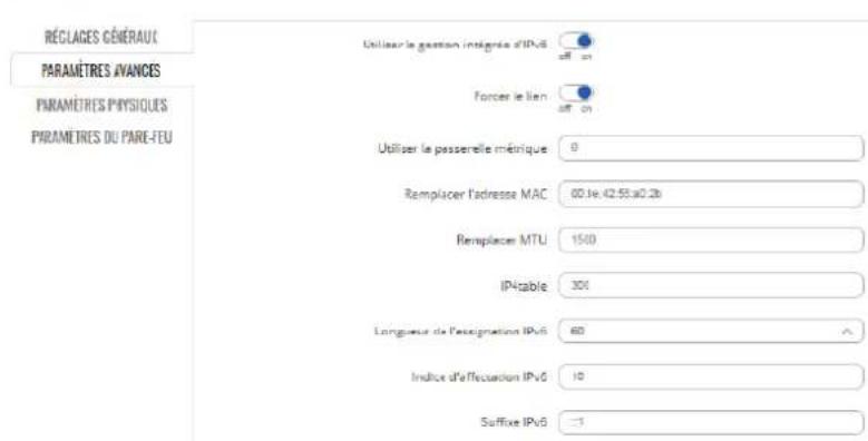 RÉCLAGES GÉNÉRAUT PARAMÈTRES AVANCES PARAMÈTRES PHYSIQUES PARAMÈTRES DU PARE-FEU Utiliser le gestion intégrée d'IPv6 off on Forcer le lien off on Utiliser le passerelle métrique 0 Remplacer l'adresse MAC 60.1e-42.55a0.2b Remplacer MTU 1500 IP4table 300 Longueur de l'expression IPv6 60 Indice d'afféction IPv6 10 Suffix IPv6 -1