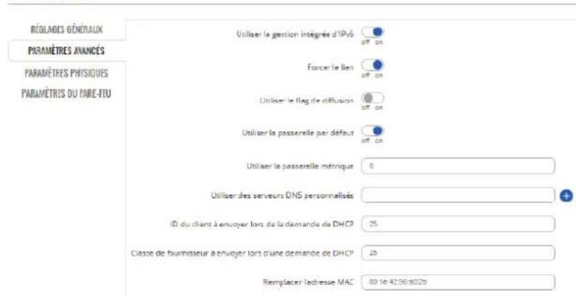 RÉOLOGIES GÉNÉRAUX PARAMÉTRES AVANÇÉS PARAMÉTRES PHYSIQUES PARAMÉTRES DU PARE-FEU Utiliser le gestion intégrée d'IPy6 Off on Forcer le lien Off on Utiliser le flag de diffusion Off on Utiliser la passerelle par défaut Off on Utiliser la passerelle métrique 0 Utiliser des serveurs DNS personnalisés ID du client à envoyer lors de la demande de DHCP 25 Classe de fournisseur à envoyer lors d'une demande de DHCP 25 Remplacer ledresse MAC 80 16 4256 8029