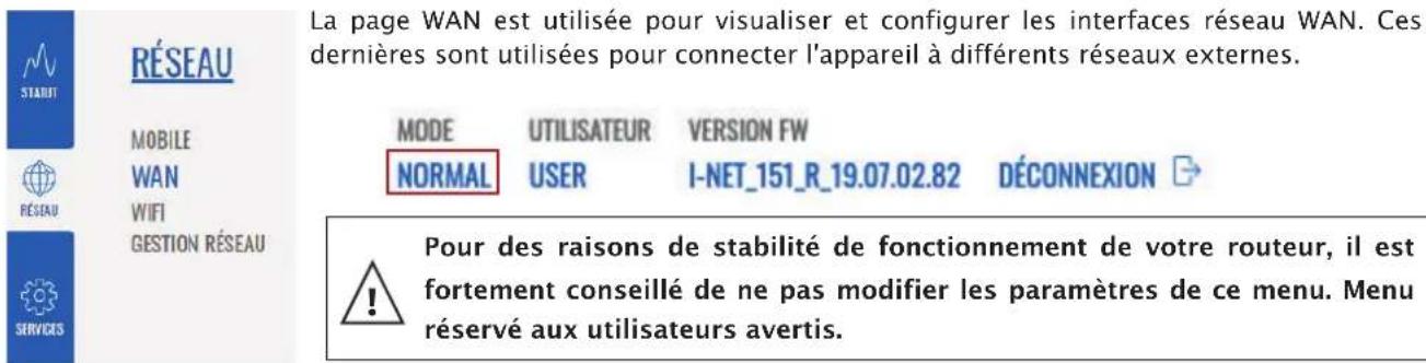 La page WAN est utilisée pour visualiser et configurer les interfaces réseau WAN. Ces dernières sont utilisées pour connecter l'appareil à différents réseaux externes. MODE UTILISATEUR VERSION FW NORMAL USER I-NET_151_R_19.07.02.82 DÉCONNEXION Pour des raisons de stabilité de fonctionnement de votre routeur, il est fortement conseillé de ne pas modifier les paramètres de ce menu. Menu réservé aux utilisateurs avertis.