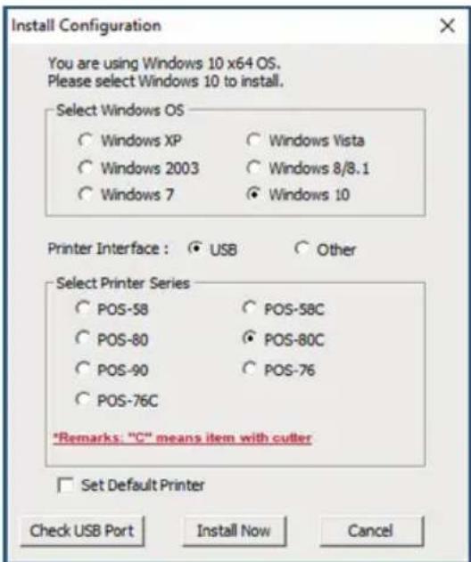 Install Configuration You are using Windows 10 x64 OS. Please select Windows 10 to install. Select Windows OS ○ Windows XP ○ Windows Vista ○ Windows 2003 ○ Windows 8/8.1 ○ Windows 7 ○ Windows 10 Printer Interface : ○ USB ○ Other Select Printer Series ○ POS-58 ○ POS-58C ○ POS-80 ○ POS-80C ○ POS-90 ○ POS-76 ○ POS-76C *Remarks: "C" means item with cutter □ Set Default Printer Check USB Port Install Now Cancel