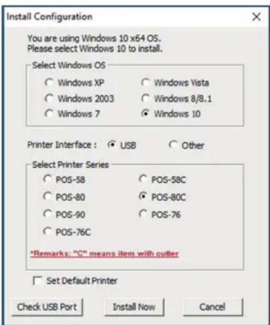 Install Configuration You are using Windows 10 x64 OS. Please select Windows 10 to install. Select Windows OS ○ Windows XP ○ Windows Vista ○ Windows 2003 ○ Windows 8/8.1 ○ Windows 7 ○ Windows 10 Printer Interface : ○ USB ○ Other Select Printer Series ○ POS-58 ○ POS-58C ○ POS-80 ○ POS-80C ○ POS-90 ○ POS-76 ○ POS-76C *Remarks: "C" means item with cutter □ Set Default Printer Check USB Port Install Now Cancel