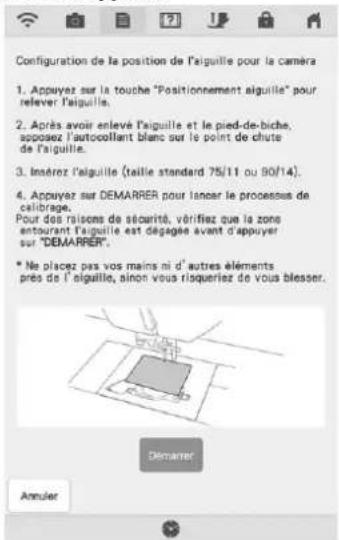 Configuration de la position de l'iguille pour la caméra 1. Appuyez sur la touche "Positionnement aiguille" pour relever l'aiguille. 2. Après avoir enlevé l'aiguille et le pied-de-biche, apposez l'autocollant blanc sur le point de chute de l'aiguille. 3. Enárez l'aiguille (taille standard 75/11 ou 90/14). 4. Appuyez sur DEMARRER pour lancer le processus de calibrage. Pour des raisons de sécurité, vérifiez que la zone entourant l'aiguille est dégagés avant d'appuyer sur "DEMARRER". * Ne placez pas vos mains ni d'autres éléments prés de l'aiguille, sinon vous risqueriez de vous blesser. Demarrer Annuler
