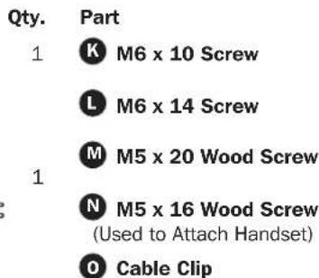 Qty. Part 1 K M6 x 10 Screw L M6 x 14 Screw M M5 x 20 Wood Screw 1 N M5 x 16 Wood Screw (Used to Attach Handset) O Cable Clip