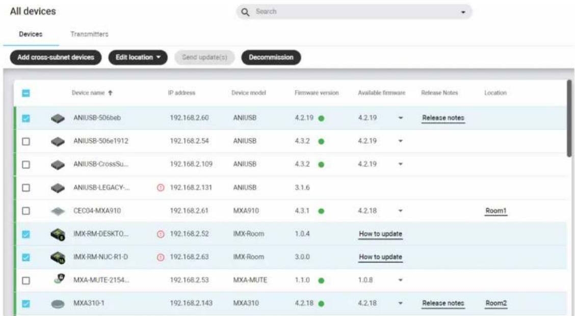 All devices Search Devices Transmitters Add cross-subnet devices Edit location Send update(s) Decommission Device name ↑ IP address Device model Firmware version Available firmware Release Notes Location ANIUSB-506beb 192.168.2.60 ANIUSB 4.2.19 4.2.19 Release notes ANIUSB-506e1912 192.168.2.54 ANIUSB 4.3.2 4.2.19 ANIUSB-CrossSu... 192.168.2.109 ANIUSB 4.3.2 4.2.19 ANIUSB-LEGACY... ① 192.168.2.131 ANIUSB 3.1.6 CEC04-MXA910 192.168.2.61 MXA910 4.3.1 4.2.18 Room1 IMX-RM-DESKTO... ③ 192.168.2.52 IMX-Room 1.0.4 How to update IMX-RM-NUC-R1-D ④ 192.168.2.63 IMX-Room 3.0.0 How to update MXA-MUTE-2154... 192.168.2.53 MXA-MUTE 1.1.0 1.0.8 MXA310-1 192.168.2.143 MXA310 4.2.18 4.2.18 Release notes Room2