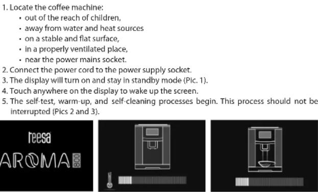 1. Locate the coffee machine: • out of the reach of children, • away from water and heat sources • on a stable and flat surface, • in a properly ventilated place, • near the power mains socket. 2. Connect the power cord to the power supply socket. 3. The display will turn on and stay in standby mode (Pic. 1). 4. Touch anywhere on the display to wake up the screen. 5. The self-test, warm-up, and self-cleaning processes begin. This process should not be interrupted (Pics 2 and 3).