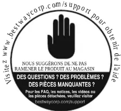 Visitez www.bestwaycorp.com/support pour obtenir de la ide NOUS SUGGÉRONS DE NE PAS RAMENER LE PRODUIT AU MAGASIN DES QUESTIONS ? DES PROBLÈMES ? DES PIÈCES MANQUANTES ? Pour les FAQ, les notices, les vidéos ou les pièces détachées, veuillez visiter bestwaycorp.com/support