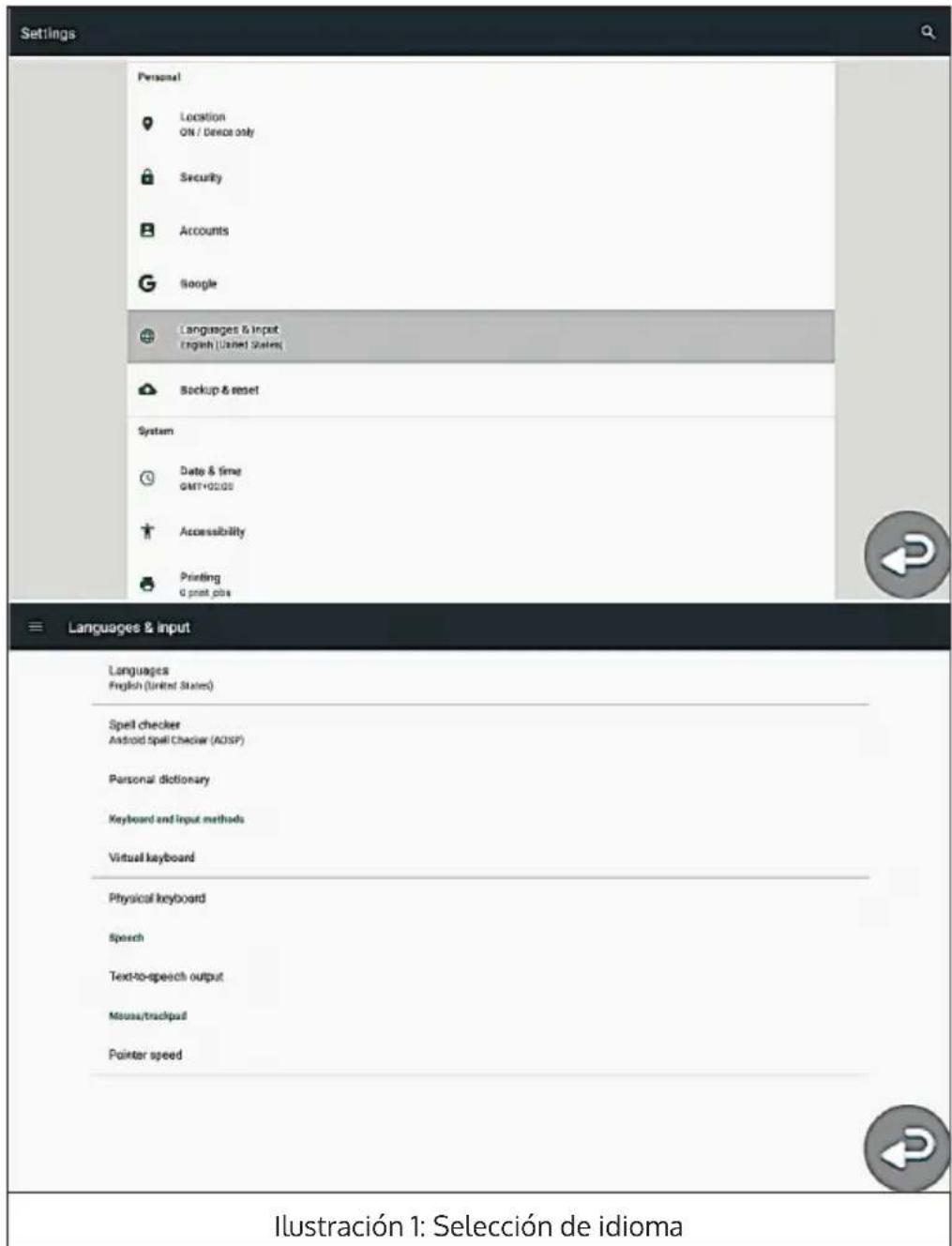 Settings Personal Location ON / Device only Security Accounts Google Languages & Input English (United States) Backup & reset System Date & time GMT+02:03 Accessibility Printing 0 print jobs Languages & Input Languages English (United States) Spell checker Android spell checker (ADSP) Personal dictionary Keyboard and input methods Virtual keyboard Physical keyboard Speech Text-to-speech output Mouse/trackput Pointer speed Ilustración 1: Selección de idioma