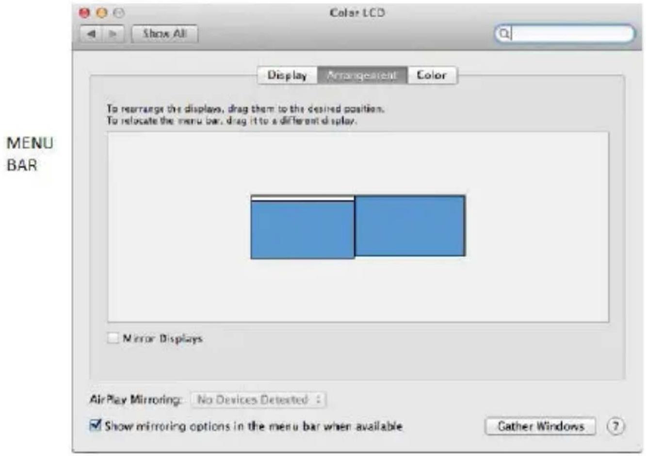 Color LCD Show All Display Arrangement Color To rearrange the displays, drag them to the desired position. To relocate the menu bar, drag it to a different display. MENU BAR Mirror Displays Air Play Mirroring: No Devices Detected : ✓ Show mirroring options in the menu bar when available Gather Windows 7