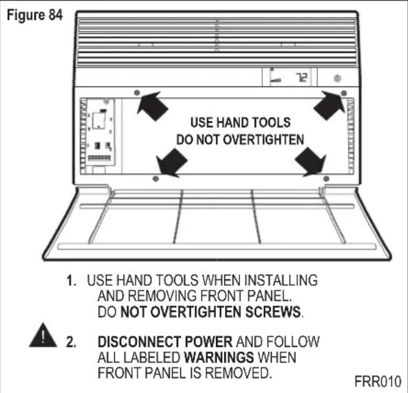 Figure 84 USE HAND TOOLS DO NOT OVERTIGHTEN 1. USE HAND TOOLS WHEN INSTALLING AND REMOVING FRONT PANEL. DO NOT OVERTIGHTEN SCREWS. 2. DISCONNECT POWER AND FOLLOW ALL LABELED WARNINGS WHEN FRONT PANEL IS REMOVED. FRR010