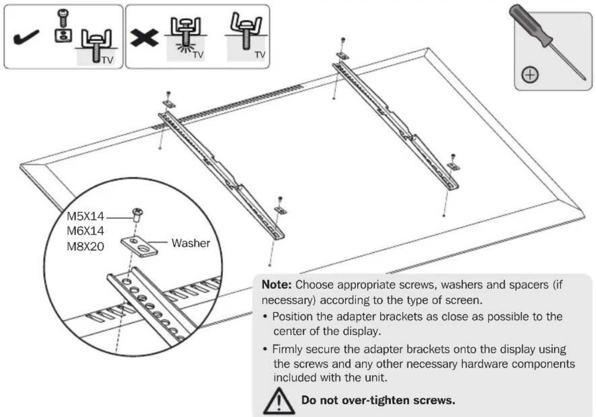 M5X14 M6X14 M8X20 Washer Note: Choose appropriate screws, washers and spacers (if necessary) according to the type of screen. • Position the adapter brackets as close as possible to the center of the display. • Firmly secure the adapter brackets onto the display using the screws and any other necessary hardware components included with the unit. ⚠ Do not over-tighten screws.