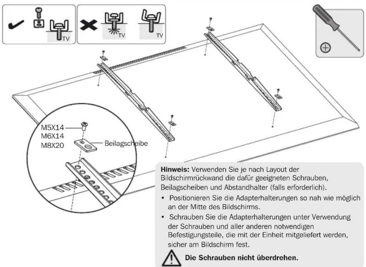M5X14 M6X14 M8X20 Beilagscheibe Hinweis: Verwenden Sie je nach Layout der Bildschirmrückwand die dafür geeigneten Schrauben, Beilagscheiben und Abstandhalter (falls erforderlich). • Positionieren Sie die Adapterhalterungen so nah wie möglich an der Mitte des Bildschirms. • Schrauben Sie die Adapterhalterungen unter Verwendung der Schrauben und aller anderen notwendigen Befestigungsteile, die mit der Einheit mitgeliefert werden, sicher am Bildschirm fest. ⚠️ Die Schrauben nicht überdrehen.