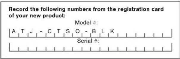 Record the following numbers from the registration card of your new product: Model #: A T J - C T S O - B L K Serial #: