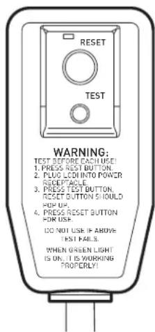 RESET TEST WARNING: TEST BEFORE EACH USE 1. PRESS REST BUTTON. 2. PUDO LED INTO POWER RECEPTACLE. 3. PRESS TEST BUTTON. RESET BUTTON SHOULD FOR UP. 4. PRESS RESET BUTTON FOR USE. DO NOT USE IF ABOVE TEST FAILS. WHEN GREEN LIGHT IS ON, IT IS WORKING PROPERLY!