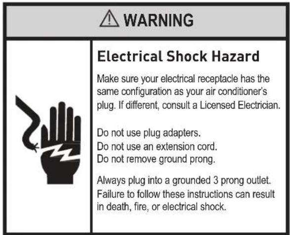WARNING Electrical Shock Hazard Make sure your electrical receptacle has the same configuration as your air conditioner's plug. If different, consult a Licensed Electrician. Do not use plug adapters. Do not use an extension cord. Do not remove ground prong. Always plug into a grounded 3 prong outlet. Failure to follow these instructions can result in death, fire, or electrical shock.