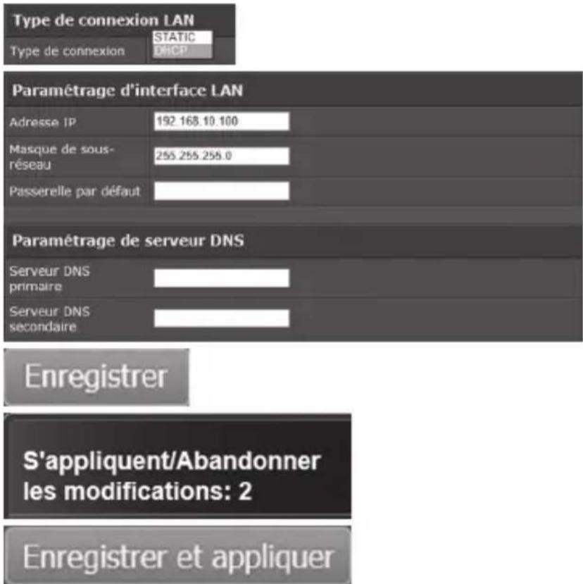 Type de connexion LAN STATIC Type de connexion DHCP Paramétrage d'interface LAN Adresse IP 192.168.10.100 Masque de sous- réseau 255.255.255.0 Passerelle par défaut Paramétrage de serveur DNS Serveur DNS primaire Serveur DNS secondaire Enregistrer S'appliquent/Abandonner les modifications: 2 Enregis…