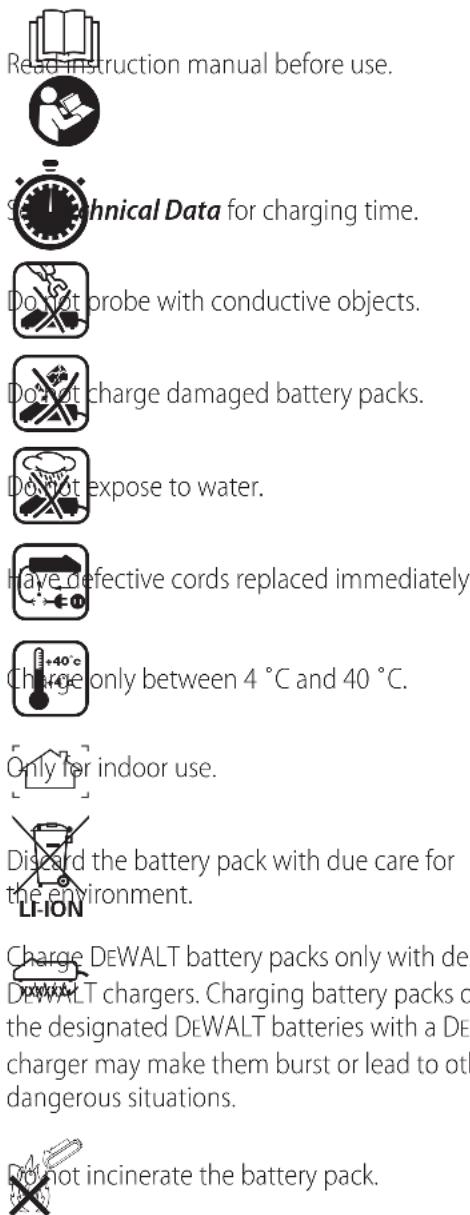 Read instruction manual before use. Technical Data for charging time. Do not probe with conductive objects. Do not charge damaged battery packs. Do not expose to water. Have defective cords replaced immediately. Charge only between 4 °C and 40 °C. Only for indoor use. Discard the battery pack with due care for the environment. Charge DEWALT battery packs only with des DEWALT chargers. Charging battery packs of the designated DEWALT batteries with a DE charger may make them burst or lead to other dangerous situations. Do not incinerate the battery pack.