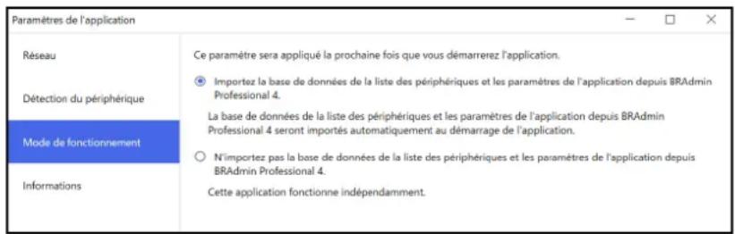 Paramètres de l'application Réseau Détection du périphérique Mode de fonctionnement Informations Ce paramètre sera appliqué la prochaine fois que vous démarrerez l'application. Importez la base de données de la liste des périphériques et les paramètres de l'application depuis BRAadmin Professional 4. La base de données de la liste des périphériques et les paramètres de l'application depuis BRAAdmin Professional 4 seront importés automatiquement au démarrage de l'application. N'importez pas la base de données de la liste des périphériques et les paramètres de l'application depuis BRAadmin Professional 4. Cette application fonctionne indépendamment.
