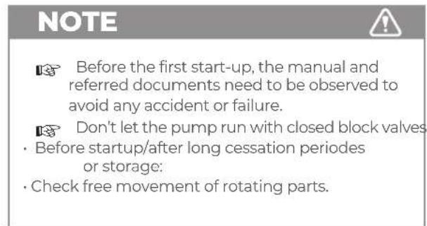 NOTE Before the first start-up, the manual and referred documents need to be observed to avoid any accident or failure. Don't let the pump run with closed block valves • Before startup/after long cessation periods or storage: • Check free movement of rotating parts.
