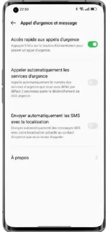 22:30 ← Appel d'urgence et message Accès rapide aux appels d'urgence Appuyez 5 fois sur le bouton d'alimentation pour passer un appel d'urgence. Appeler automatiquement les services d'urgence Appelle automatiquement le numéro des services d'urgence que vous avez défini par défaut 3 secondes après le déclenchement de SOS urgence. Envoyer automatiquement les SMS avec la localisation Envoyez automatiquement des messages SOS avec votre localisation actuelle au contact d'urgence que vous venez d'appeler. À propos