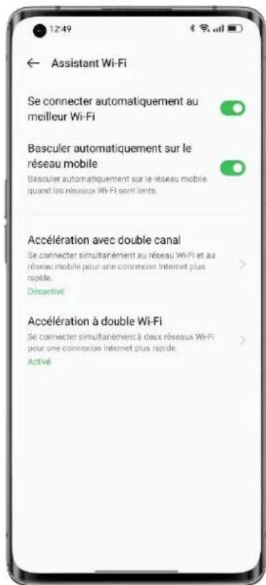 12:49 ← Assistant Wi-Fi Se connecter automatiquement au meilleur Wi-Fi Basculer automatiquement sur le réseau mobile Basculer automatiquement sur le réseau mobile quand les réseaux Wi-Fi sont lents. Accélération avec double canal Se connecter simultanément au réseau Wi-Fi et au réseau mobile pour une connexion Internet plus rapié. Désactivé Accélération à double Wi-Fi Se connecter simultanément à deux réseaux Wi-Fi pour une connexion Internet plus rapide. Activé