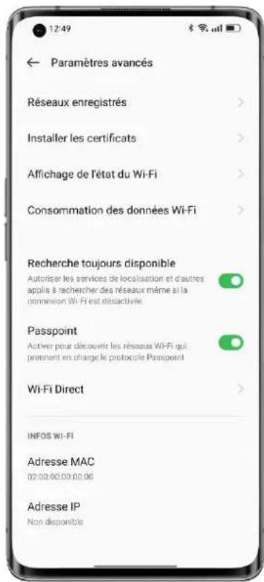 12:49 Paramètres avancés Réseaux enregistrés > Installer les certificats > Affichage de l'état du Wi-Fi > Consommation des données Wi-Fi > Recherche toujours disponible Autoriser les services de localisation et d'autres applies à rechercher des réseaux même si la connexion Wi-Fi est désactivée. Passpoint Activer pour découvrir les résseaux Wi-Fi qui prendent en charge le protocole Passpoint Wi-Fi Direct > INFOS Wi-Fi Adresse MAC 02:00.00.00.00.00 Adresse IP Non disponible
