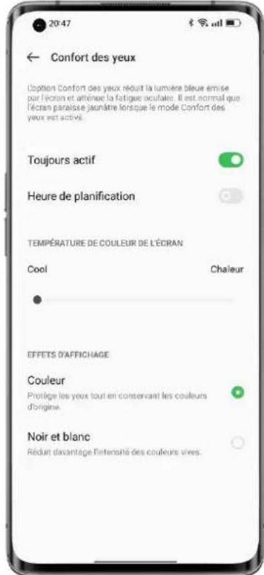 20:47 ← Confort des yeux L'option Confort des yeux réduit la lumière bleue émise par l'écran et atténue la fatigue oculaire. Il est normal que l'écran paraise jaunâtre lorsque le mode Confort des yeux est active. Toujours actif Heure de planification TEMPÉRATURE DE COULEUR DE L'ÉCRAN Cool Chaleur • EFFETS D'AFFICHAGE Couleur Prontige les yeux tout en conservant les couleurs d'origine. Noir et blanc Rèduit davantage l'intensité des couleurs vives.