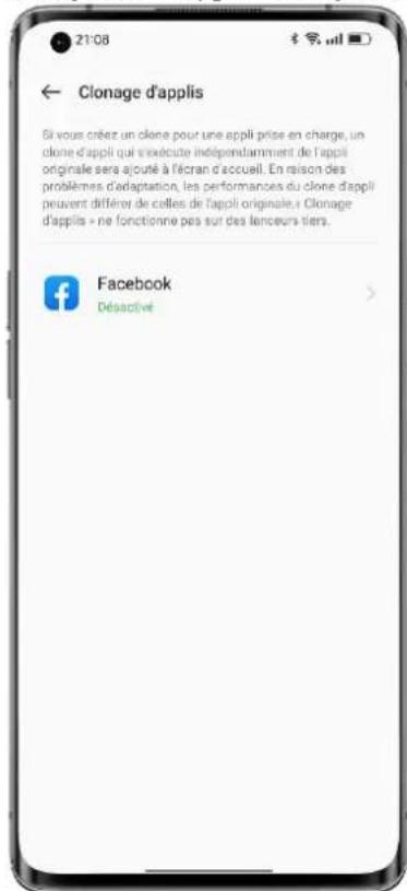 21:08 ← Clonage d'applis Si vous créez un clone pour une appli prise en charge, un clone d'appli qui s'exécute indépendamment de l'appli originale sera ajouté à fécran d'accueil. En raison des problèmes d'adaptation, les performances du clone d'appli peuvent différer de celles de l'appli originale. Clonage d'applis » ne fonctionne pas sur des lanceurs tiers. Facebook Désactivé