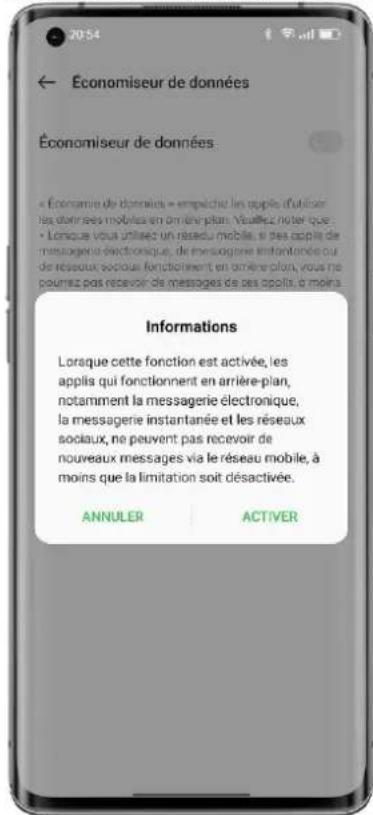 Économiseur de données Économiseur de données: « Économiseur de données » empêche les applies d'utiliser des dominées mobiles en an ére-plan. Visualz noter que : • Lonque vous utilisez un réseau mobile, si des applies de messageur électronique, de messageur instantanée qui de réseau sociale fonctionnent en an ére-plan, vous ne pouvez pas recevoir de messages de ses applies d moins. Informations Lorque cette fonction est activée, les applis qui fonctionnent en arrière-plan, notamment la messagerie électronique, la messagerie instantanée et les réseaux sociaux, ne peuvent pas recevoir de nouveaux messages via le réseau mobile, à moins que la limitation soit désactivée. ANNULER ACTIVER