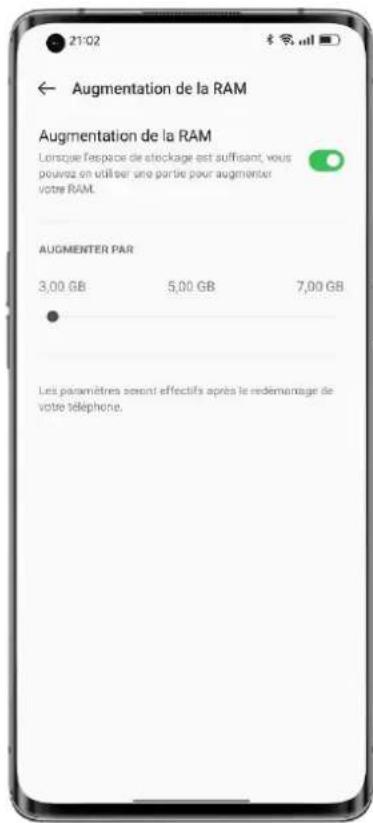 21/02 ← Augmentation de la RAM Augmentation de la RAM Lorsque l'espace de stockage est suffisant, vous pouvez en utiliser une partie pour augmenter votre RAM. AUGMENTER PAR 3,00 GB 5,00 GB 7,00 GB Les paramètres seront effectifs après le redementage de votre téléphone.