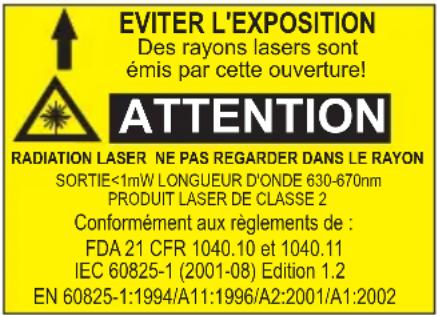 EVITER L'EXPOSITION Des rayons lasers sont émis par cette ouverture! ATTENTION RADIATION LASER NE PAS REGARDER DANS LE RAYON SORTIE<1mW LONGUEUR D'ONDE 630-670nm PRODUIT LASER DE CLASSE 2 Conformément aux règlements de : FDA 21 CFR 1040.10 et 1040.11 IEC 60825-1 (2001-08) Edition 1.2 EN 60825-1:1994/A11:1996/A2:2001/A1:2002