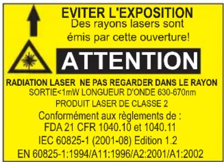 EVITER L'EXPOSITION Des rayons lasers sont émis par cette ouverture! ATTENTION RADIATION LASER NE PAS REGARDER DANS LE RAYON SORTIE<1mW LONGUEUR D'ONDE 630-670nm PRODUIT LASER DE CLASSE 2 Conformément aux règlements de : FDA 21 CFR 1040.10 et 1040.11 IEC 60825-1 (2001-08) Edition 1.2 EN 60825-1:1994/A11:1996/A2:2001/A1:2002