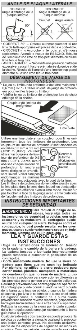 ANGLE DE PLAQUE LATÉRALE CORRECT Angle d'affutage de la plaque latérale 80° CORRECT 80° - Obtenu automatiquement si une lime de taille appropriée est placée dans le porte-lime. CROCHET - « Accroche » le bois et s'émouss rapidement. Accroît le risque de REBOND. Résulte la durée de l'impône de trop petit diamètre ou d'une lime tenue trop bas. ANGLE ARRIÈRE - Nécessite une pression d'attaque excessive, causant l'usure prématurée du guide et de la chaîne. Résulte la durée de l'impône de l'une lime de trop grand diamètre ou d'une lime tenue trop haut. DÉGAGEMENT DE JAUGE DE PROFONDEUR Le jeu du limiteur de profondeur doit être maintenu à 0,6 mm (0,025°). Utiliser un outil de jauge de profondeur, arrêtirait en arrondissant le unitéur. Vérifier le jeu du limiteur de profondeur lors de chaque affutage de la chaîne. Coupleur de limiteur de profondeur Lime plate Utiliser une lime plate et un couleur pour limer uniformément tous les limiteurs de profondeur. Les coupleurs de limiteur de profondeur sont disponibles (0,025°) . Vérilliez utiliser un couleur de limiteur de profondeur de 0,6 mm (0,025°) vaux voix abaisse chaque limiteur de profondeur, lui rendre sa forme d'origine en arrondissant avant. Veilleris sur endommager les maillons d'entraînement adjacents avec le bord de la lime. Les limiteurs de profondeur doivent être ajustés avec la lime plate dans le sens dans lequel les dents adja- centes ont été affûtées avec la lime ronde. Veiller is à pas toucher la face de la gouge avec la lime plate lors de l'ajustement des limiteurs de profondeur. Rendre à la forme d'origine en arrondissant l'avant INSTRUCCIONES IMPORTANTES DE SEGURIDAD AADVERTENCIA Para reducir le riesgo de le-cladora par des losses, les y siga todas las instrucciones de segnolles, con este accesorio y su motiosiara. El contragolpe puede ocurrir con cualquier de sierra. Protéjaise contra el contragolpe, lo cual puede resultar en lesiones graves de su cierra, la micrada la micrada ne recupera en todo momento. Siempre use el EPI adecuado. LEA Y GUARDE ESTAS INSTRUCCIONES Siga las instrucciones de lubricación, tensión de la cadena, y cambio de la barra y la cadena. La barra guía taca un monto, o condo de se acerca y pellizca la cadena en el corte. Cuasas y prevención de contragolpe del operador: El contragolpe puede ocurrir cuando la naria o punta de la barra guía taca un monto, o condo de se acerca y pellizca la cadena en el corte. En algunos casos, el contacto de la punta puede provocar una reacción reversa repentina, golpeando la barra, con una barra y hacienda una operador. Pelliczar la cadena de la sierra por la parte superior de la barra guía puede empujar rápidamente la barra guía hacia el operador. Cuquiera cesta dos reacciones puede provocar la pérdida de control de la sierra, lo cual podría provocar una lesión personal grave. No dependa exclusivamente de los dispositivos de seguridad incluidos en la raña y que se agua a la raña y que se agua a la raña y que se agua a la raña y que se agua a la raña y que se agua a la raña y que se agua a la raña y que se agua a la raña y que se agua a la raña y que se agua a la raña y que se agua a la raña y que se agua a la raña y que se agua a La