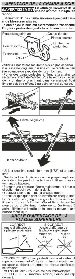 AFFÛTAGE DE LA CHAÎNE À SCIE AVERTISSEMENT Un affîtage incorrect de la chaîne accroît le risque de rebond. L'utilisation d'une chaîne endommagée peut causer de blessures graves. La chaîne de la scie est extrêmement tranchante. Toujours porter des gants lors de son entretien. Plaquette supérieure Coupe du coin Plaque latérale Trou de rivet Limiteur de profondeur Talonnage Creux Sabot Veiller à limer toutes les dents aux angles spécifiés et à la même longueur, car une coupe rapide ne peut être obtenue qu'avec des dents uniformes. • Porter des gants protecteurs. Tendre la chaîne correctement avant de l'affûter. Voir la section « Tensio de la chaîne » plus haut dans ce manuel. Tout linage doit être effectué au point central du guide. Dents de droite • Utiliser une lime ronde de 4 mm (5/32") et un porte lime. • Garder la lime de niveau avec la plaque supérieure de la dent. Ne pas incliner la lime ni utiliser un mouvement de bascule. • Exercer une pression légère mais ferme et limer en direction du coin avant de la dent. • Soulever la lime du métal à chaque retour. • Effectuer quelques passées femmes sur chaque dent. Limer toutes les gouges de gauche dans un sens. Ensuite, passer à l'autre côté et limer toutes les gouges de droite dans l'autre sens. De temps à autre, édiminer la limaile de la lime au moyen d'une brosse métallique. ANGLE D'AFFÛTAGE DE LA PLAQUE SUPERIEURE CORRECT Angle d'affîtage de la plaque supérieure INCORRECT Angle d'affîtage de la plaque supérieure Moins de 30° Plus de 30° • CORRECT 30° - Les porte-limes sont dotés de repères permettant d'alignant la lime correctement, de façon à obtenir un angle de plaque supérieure satisfaisant. • MOINS DE 30° - Pour les coupes transversales. • PLUS DE 30° - Tranchant aminci, s'émousse rapidement.