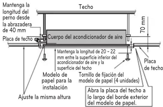 Mantenga la longitud del perno desde la abrazadera de 40 mm Placa de techo Cuerpo del acondicionador de aire 70 mm Mantenga la longitud de 20 ~ 22 mm entre la superficie inferior del acondicionador de aire y la superficie del techo Modelo de papel para la instalación Ajuste la misma altura Tornillo de fijación del modelo de papel (4 unidades) Placa de techo Abra la placa del techo a lo largo del borde exterior del modelo de papel.