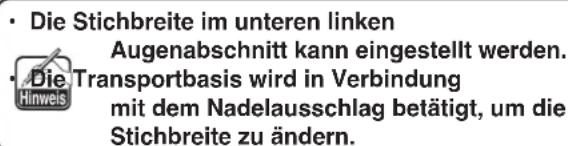 • Die Stichbreite im unteren linken Augenabschnitt kann eingestellt werden. • Die Transportbasis wird in Verbindung mit dem Nadelausschlag betätigt, um die Stichbreite zu ändern.
