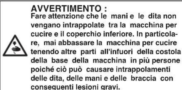 AVVERTIMENTO : Fare attenzione che le mani e le dita non vengano intrappolate tra la macchina per cucire e il coperchio inferiore. In particola- re, mai abbassare la macchina per cucire tenendo altre parti all'influori della costola della base della macchina in più persone poiché ciò può causare intrappolamenti delle dita, delle mani e delle braccia con conseguenti lesioni gravi.