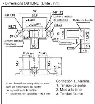 Dimensions OUTLINE (Unité : mm) 4-R1.75 37 29.5 +4.475 -19.6 ±0.1 R3.75 4-R1.75 Lumière latrale de distraction Boîtier de lentille R3.75 13 11.9 19.23 3.3 1.2 PWB Connecteur 10.1 10.45 8.95 10.45 14.4 14.4 2.5 21.6 • Les dimensions marquées par une * sont les dimensions du centre de la position de la lentile • Tolérence non spécifiée +0.3 mm Connexion au terminal 1. Tension de sortie 2. Mise à la terre 3. Tension fournie