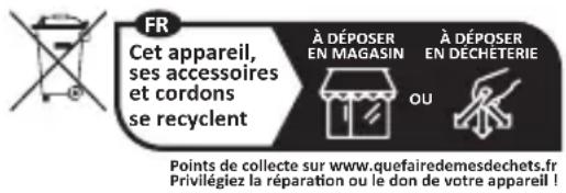 FR Cet appareil, ses accessoires et cordons se recyclent À DÉPOSER EN MAGASIN À DÉPOSER EN DECHETERIE OU Points de collecte sur www.quefairedemesdechets.fr Privilégiez la réparation ou le don de votre appareil !