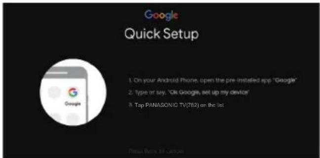 Google Quick Setup 1. On your Android Phone, open the pre-installed app "Google" 2. Type or say, 'Ok Google, set up my device' 3. Tap PANASONIC TV(762) on the list