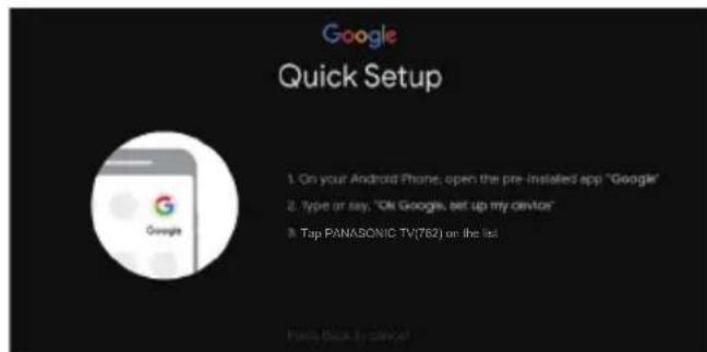 Google Quick Setup 1. On your Android Phone, open the pre-installed app "Google" 2. Type or say, "Ok Google, set up my device" 3. Tap PANASONIC TV(762) on the list