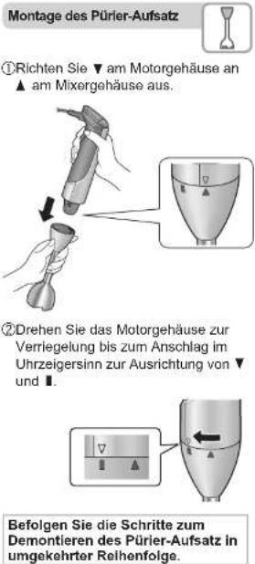 Montage des Pürier-Aufsatz ①Richten Sie ▼ am Motorgehäuse an ▲ am Mixergehäuse aus. ②Drehen Sie das Motorgehäuse zur Verriegelung bis zum Anschlag im Uhrzeigersinn zur Ausrichtung von ▼ und Ⅰ. Befolgen Sie die Schritte zum Demontieren des Pürier-Aufsatz in umgekehrter Reihenfolge.