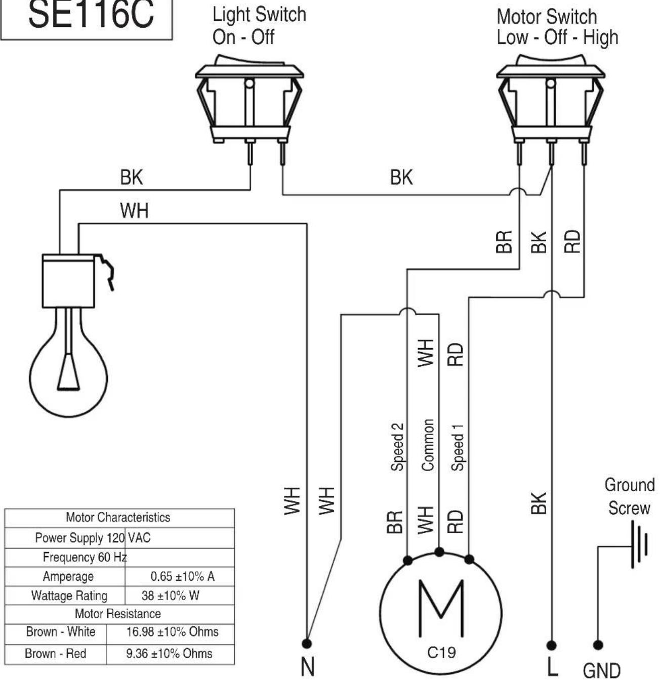 SE116C Light Switch On - Off Motor Switch Low - Off - High BK BH BR BK RD WH WH Speed 2 Common RD BR WR HD C19 Ground Screw N L GND Motor Characteristics Power Supply 120 VAC Frequency 60 Hz Amperage 0.65 ±10% A Wattage Rating 38 ±10% W Motor Resistance Brown - White 16.98 ±10% Ohms Brown - Red 9.36 ±10% Ohms