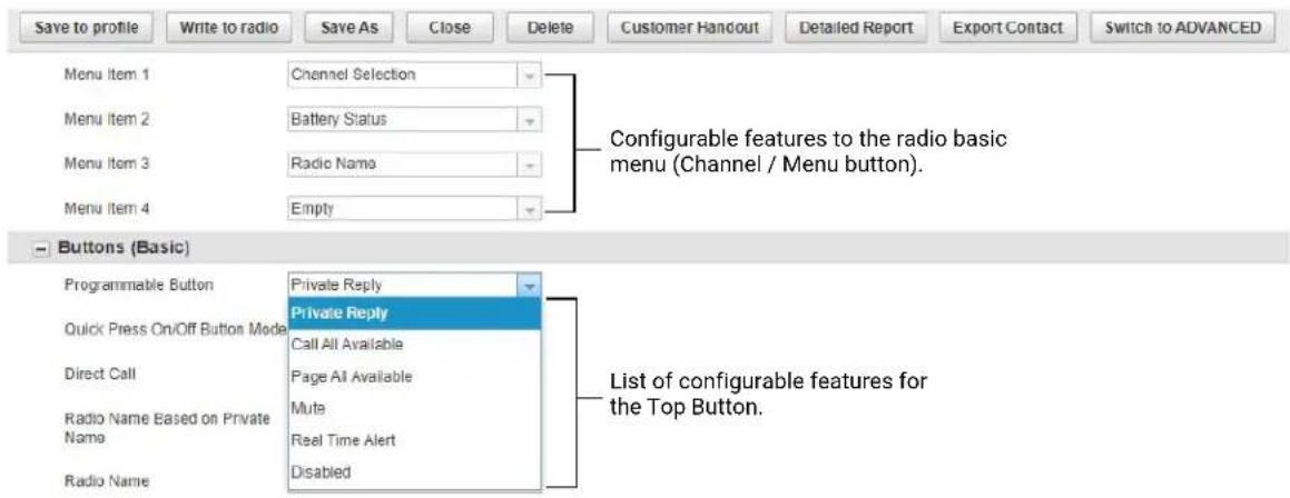 Save to profile Write to radio Save As Close Delete Customer Handout Detailed Report Export Contact Switch to ADVANCED Menu Item 1 Channel Selection Menu Item 2 Battery Status Menu Item 3 Radio Name Menu Item 4 Empty Configureable features to the radio basic menu (Channel / Menu button). Buttons (Basic) Programmable Button Private Reply Quick Press On/Off Button Mode Private Reply Call All Available Direct Call Page All Available Radio Name Based on Private Name Mute Radio Name Real Time Alert Disabled List of configurable features for the Top Button.