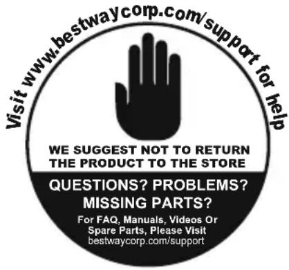 Visit www.bestwaycorp.com/support for help WE SUGGEST NOT TO RETURN THE PRODUCT TO THE STORE QUESTIONS? PROBLEMS? MISSING PARTS? For FAQ, Manuals, Videos Or Spare Parts, Please Visit bestwaycorp.com/support