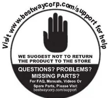 Visit www.bestwaycorp.com/support for help WE SUGGEST NOT TO RETURN THE PRODUCT TO THE STORE QUESTIONS? PROBLEMS? MISSING PARTS? For FAQ, Manuals, Videos Or Spare Parts, Please Visit bestwaycorp.com/support