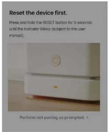 Reset the device first. Press and hold the RESET button for 5 seconds until the indicator blinks (subject to the user manual). Perform net pairing as prompted. >