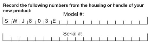 Record the following numbers from the housing or handle of your new product: S | W | J | 8 | 0 | 3 | E | Model #: Serial #: