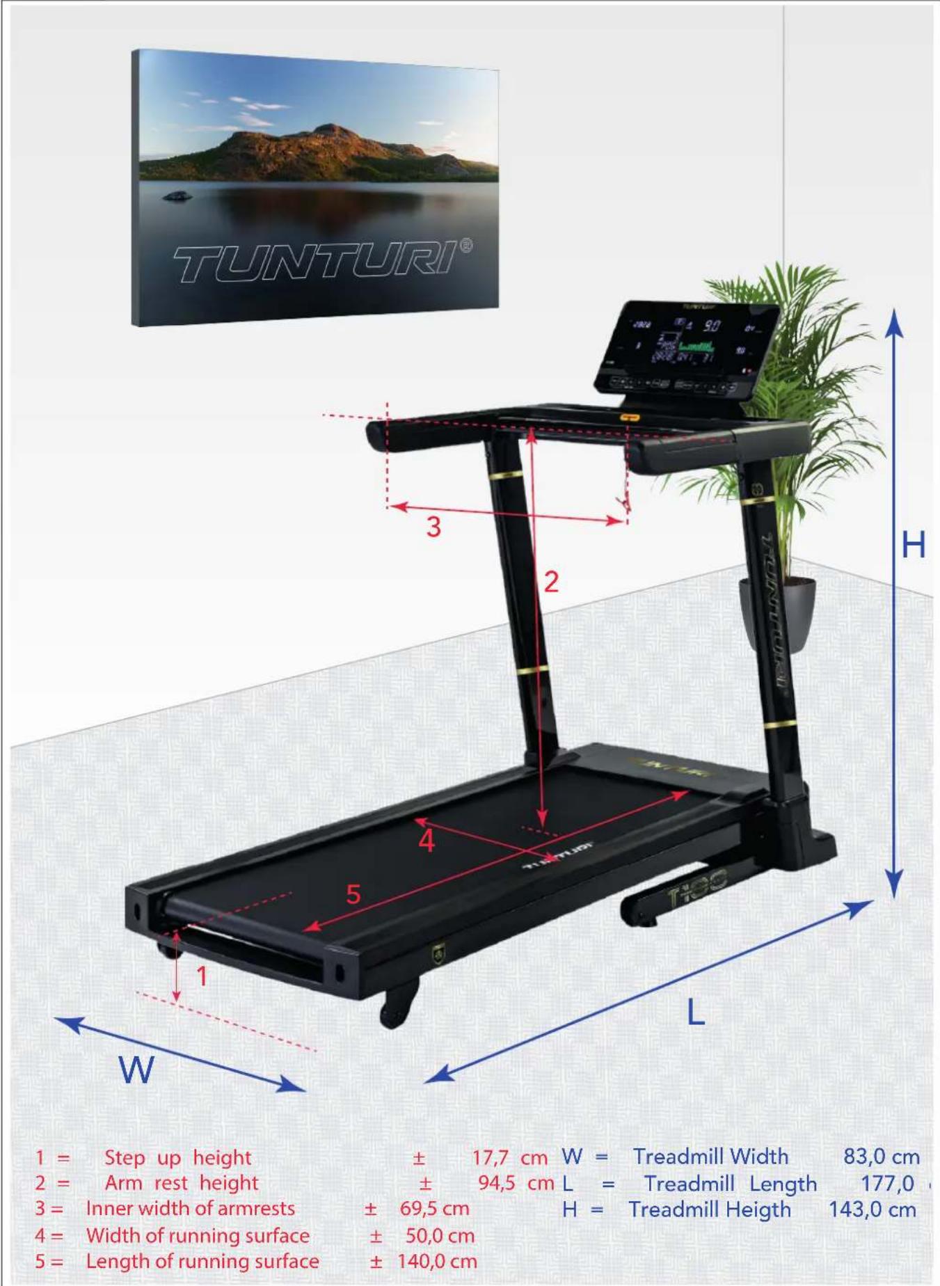 TUNTURI® 1 = Step up height ± 17,7 cm W = Treadmill Width 83,0 cm 2 = Arm rest height ± 94,5 cm L = Treadmill Length 177,0 °C 3 = Inner width of armrests ± 69,5 cm H = Treadmill Height 143,0 cm 4 = Width of running surface ± 50,0 cm 5 = Length of running surface ± 140,0 cm