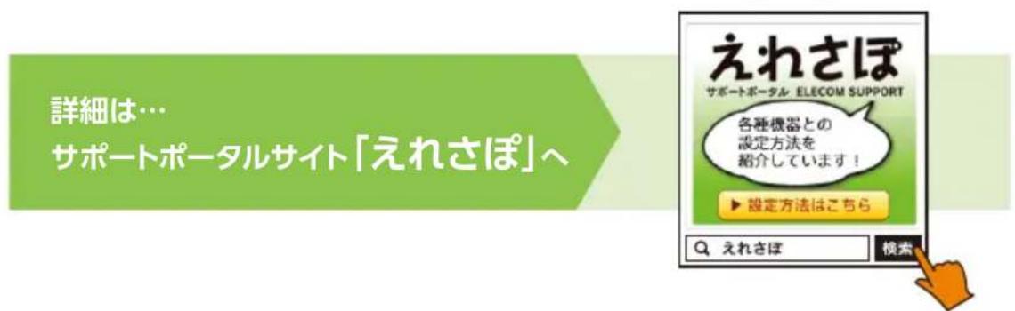 詳細は… サポートポータルサイト「えれさぽ」へ えれさぽ サポートポータル ELECOM SUPPORT 各種機器との 設定方法を 紹介しています！ ▶ 設定方法はこちら Q えれさぽ 検索